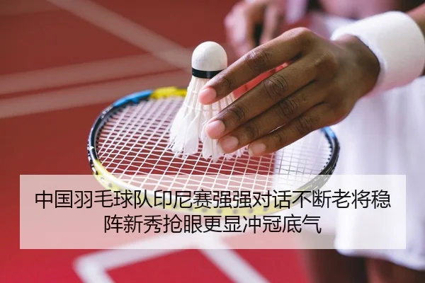 中国羽毛球队印尼赛强强对话不断老将稳阵新秀抢眼更显冲冠底气
