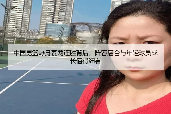 中国男篮热身赛两连胜背后，阵容磨合与年轻球员成长值得细看